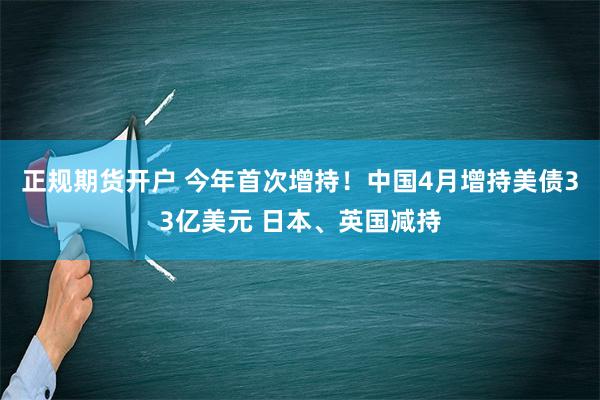 正规期货开户 今年首次增持！中国4月增持美债33亿美元 日本、英国减持