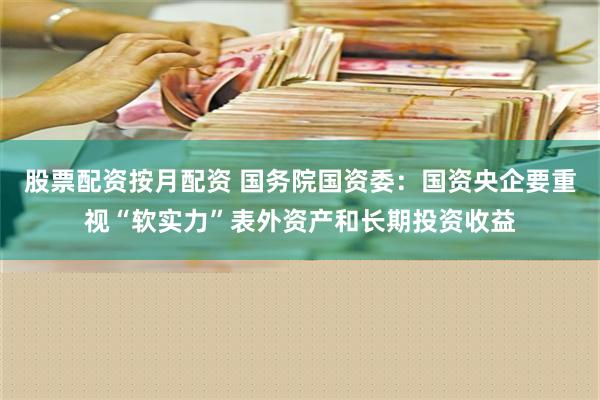 股票配资按月配资 国务院国资委：国资央企要重视“软实力”表外资产和长期投资收益