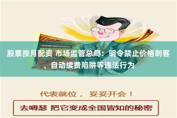 股票按月配资 市场监管总局：明令禁止价格刺客、自动续费陷阱等违法行为