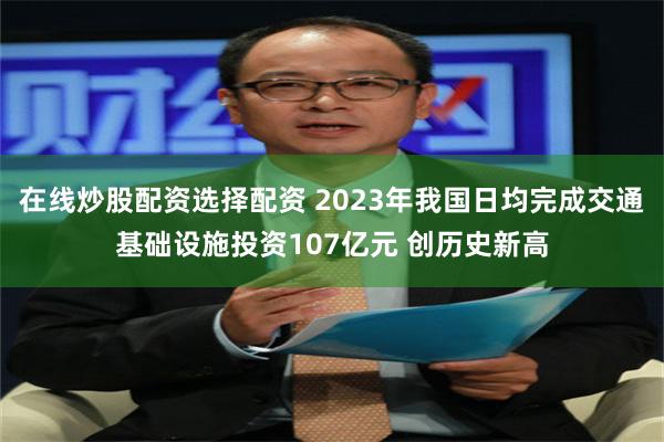 在线炒股配资选择配资 2023年我国日均完成交通基础设施投资107亿元 创历史新高