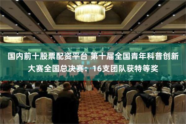 国内前十股票配资平台 第十届全国青年科普创新大赛全国总决赛：16支团队获特等奖