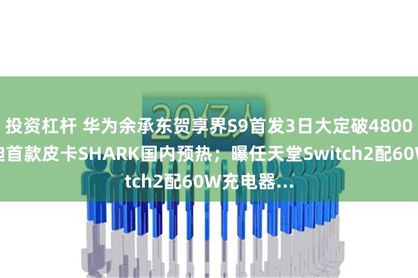 投资杠杆 华为余承东贺享界S9首发3日大定破4800台；比亚迪首款皮卡SHARK国内预热；曝任天堂Switch2配60W充电器...