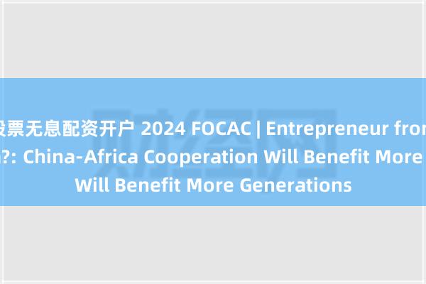 股票无息配资开户 2024 FOCAC | Entrepreneur from The Gambia?: China-Africa Cooperation Will Benefit More Gene