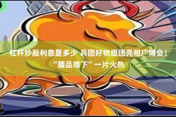 杠杆炒股利息是多少 兵团好物组团亮相广博会！“疆品南下”一片火热