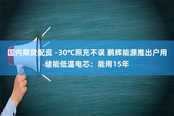 国内期货配资 -30℃照充不误 鹏辉能源推出户用储能低温电芯：能用15年