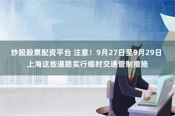 炒股股票配资平台 注意！9月27日至9月29日 上海这些道路实行临时交通管制措施