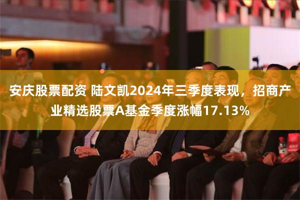 安庆股票配资 陆文凯2024年三季度表现，招商产业精选股票A基金季度涨幅17.13%