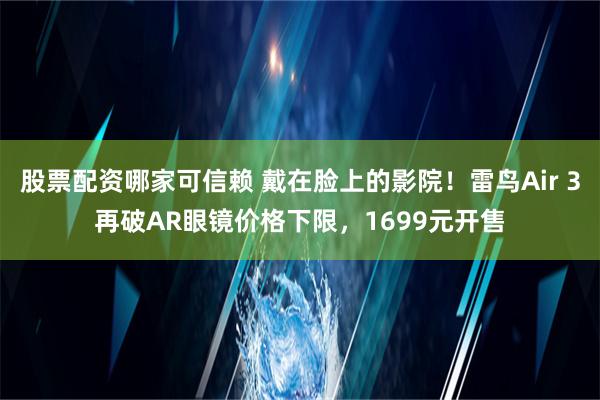 股票配资哪家可信赖 戴在脸上的影院！雷鸟Air 3再破AR眼镜价格下限，1699元开售