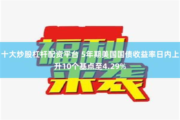 十大炒股杠杆配资平台 5年期美国国债收益率日内上升10个基点至4.29%