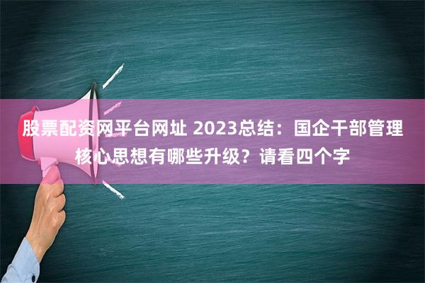 股票配资网平台网址 2023总结：国企干部管理核心思想有哪些升级？请看四个字