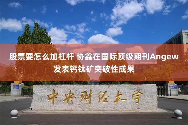 股票要怎么加杠杆 协鑫在国际顶级期刊Angew发表钙钛矿突破性成果