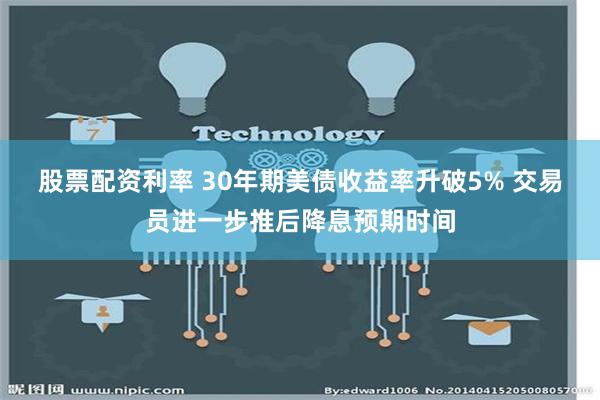 股票配资利率 30年期美债收益率升破5% 交易员进一步推后降息预期时间