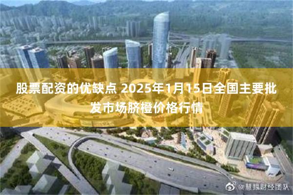 股票配资的优缺点 2025年1月15日全国主要批发市场脐橙价格行情