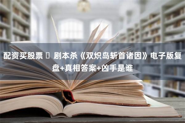 配资买股票 ​剧本杀《双炽岛斩首诸因》电子版复盘+真相答案+凶手是谁