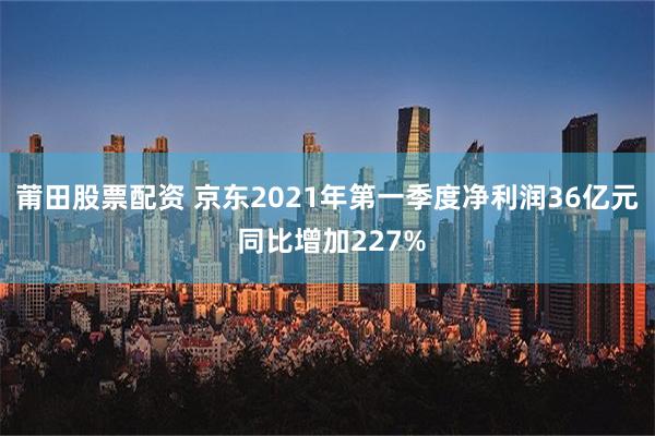 莆田股票配资 京东2021年第一季度净利润36亿元 同比增加227%