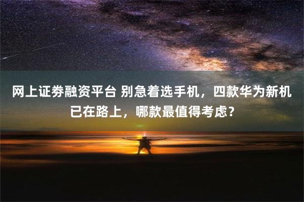 网上证劵融资平台 别急着选手机，四款华为新机已在路上，哪款最值得考虑？