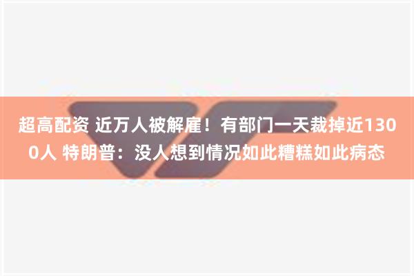 超高配资 近万人被解雇！有部门一天裁掉近1300人 特朗普：没人想到情况如此糟糕如此病态